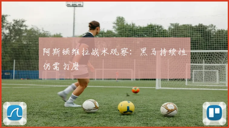 阿斯顿维拉战术观察：黑马持续性仍需打磨