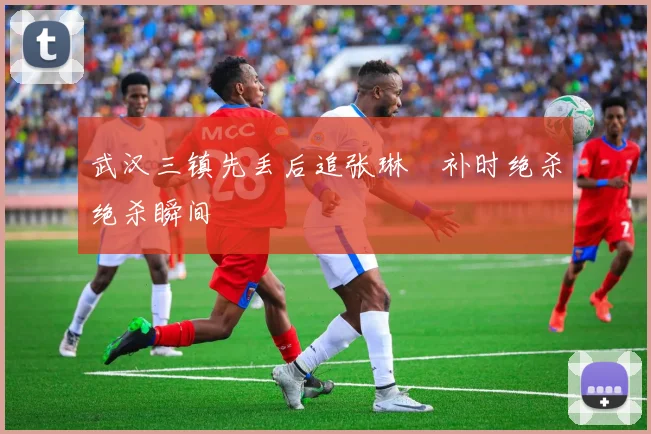 武汉三镇先丢后追张琳芃补时绝杀绝杀瞬间