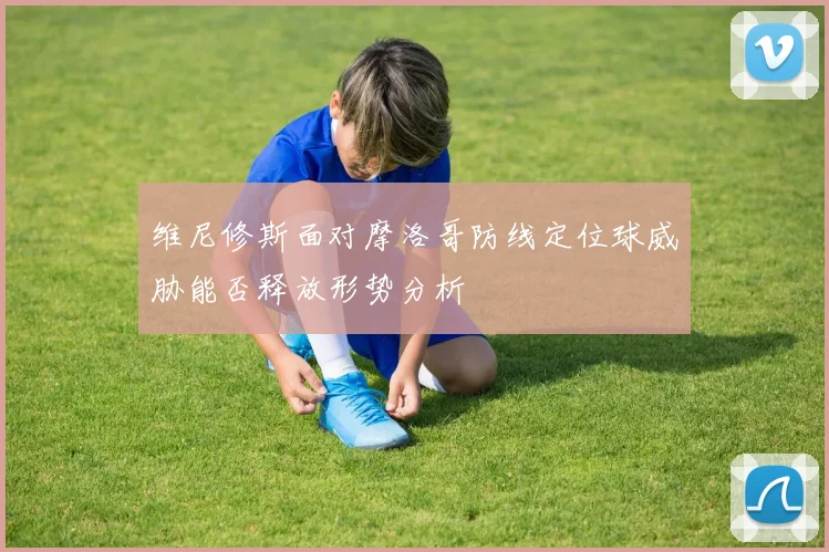 维尼修斯面对摩洛哥防线定位球威胁能否释放形势分析