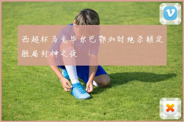 西超杯马竞毕尔巴鄂加时绝杀锁定胜局封神之夜