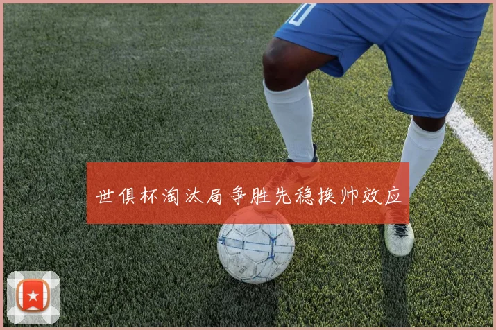 世俱杯淘汰局争胜先稳换帅效应