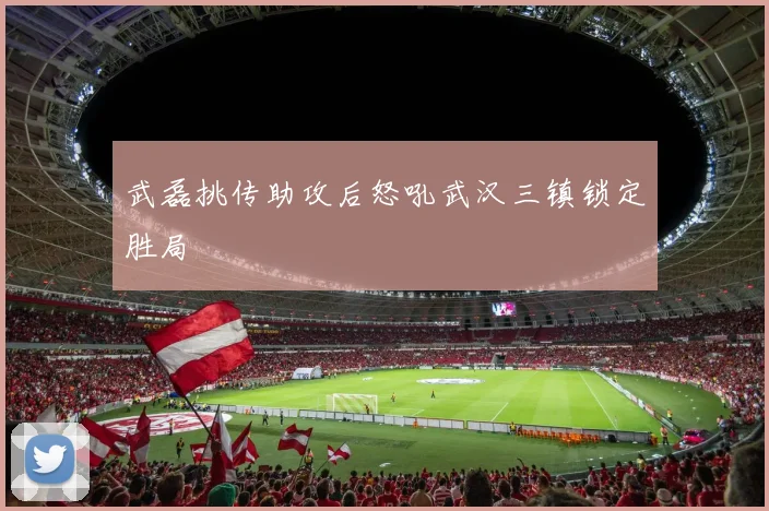 武磊挑传助攻后怒吼武汉三镇锁定胜局