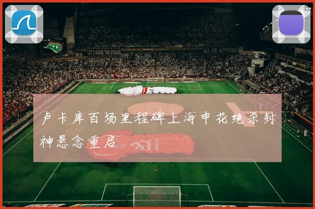 卢卡库百场里程碑上海申花绝杀封神悬念重启