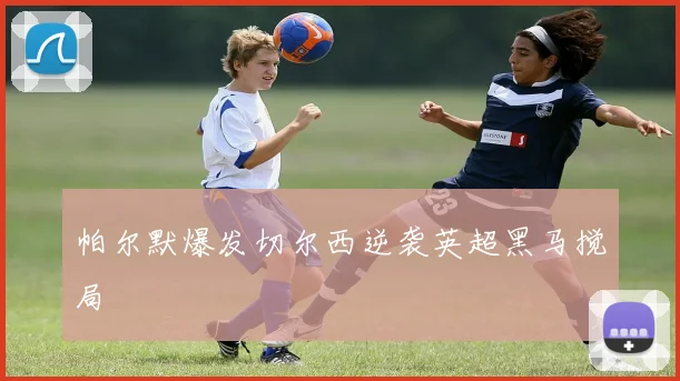 帕尔默爆发切尔西逆袭英超黑马搅局