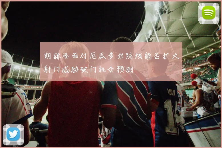 朗赫洛面对厄瓜多尔防线能否扩大射门威胁破门机会预测