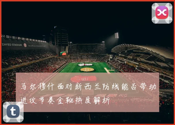 马尔穆什面对新西兰防线能否带动进攻节奏金靴热度解析