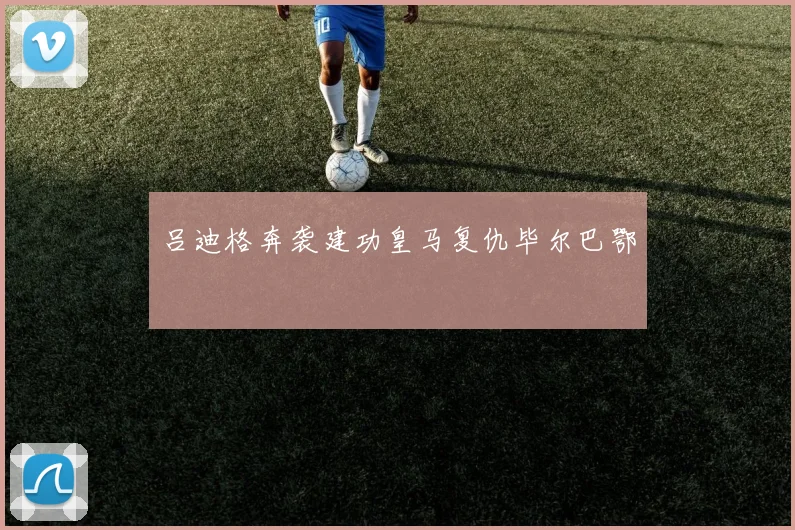 吕迪格奔袭建功皇马复仇毕尔巴鄂
