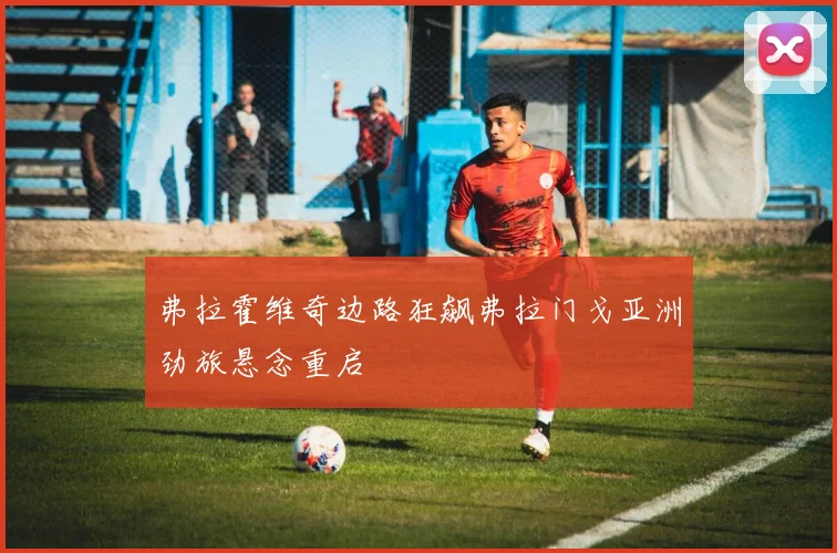 弗拉霍维奇边路狂飙弗拉门戈亚洲劲旅悬念重启