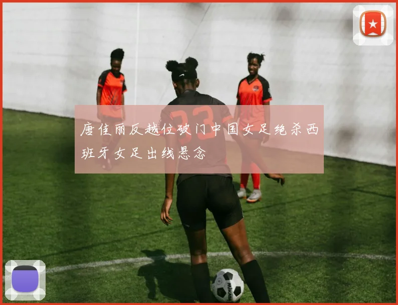 唐佳丽反越位破门中国女足绝杀西班牙女足出线悬念