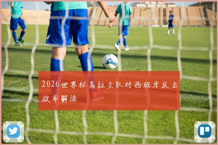2026世界杯乌拉圭队对西班牙反击效率解读