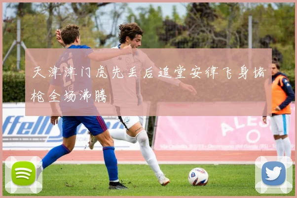 天津津门虎先丢后追堂安律飞身堵枪全场沸腾