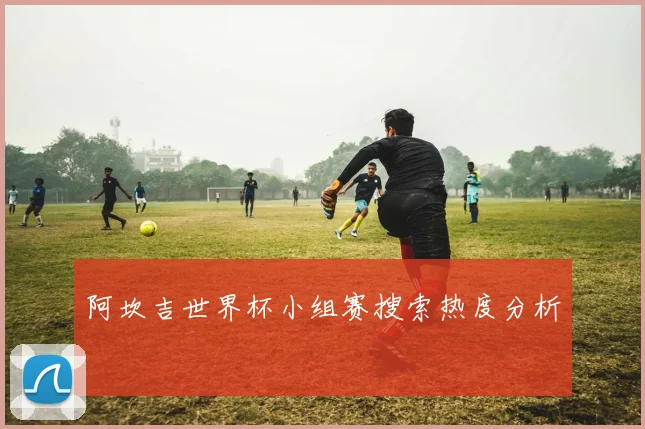 阿坎吉世界杯小组赛搜索热度分析