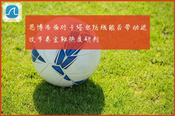 恩博洛面对卡塔尔防线能否带动进攻节奏金靴热度研判