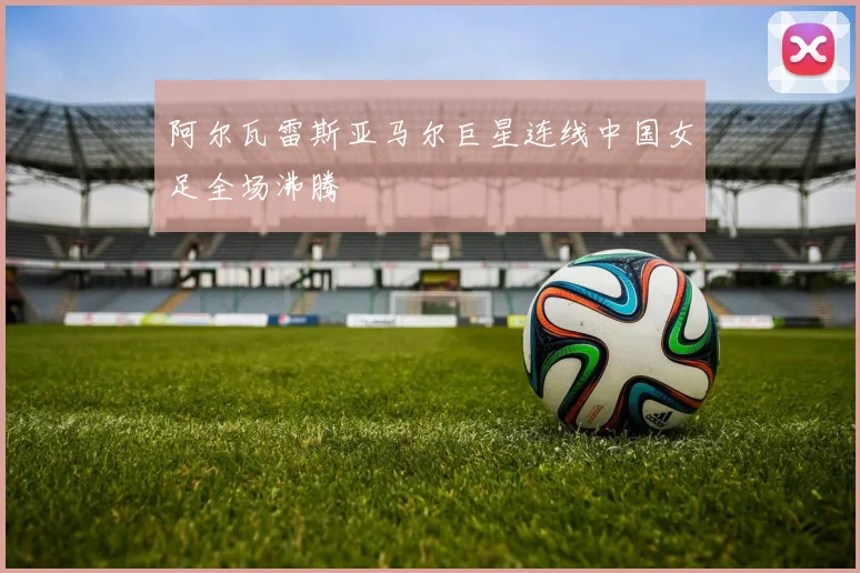 阿尔瓦雷斯亚马尔巨星连线中国女足全场沸腾