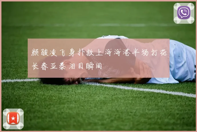 颜骏凌飞身扑救上海海港半场打花长春亚泰泪目瞬间