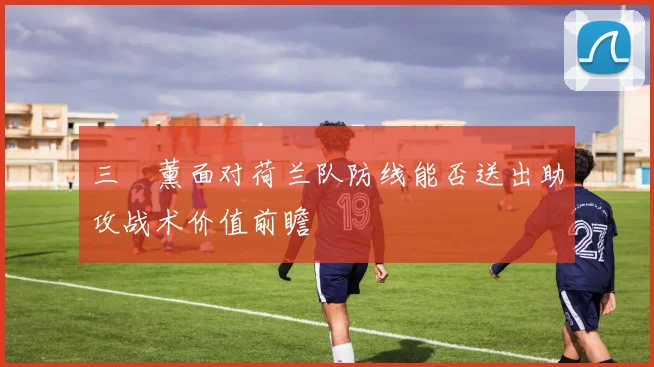 三笘薰面对荷兰队防线能否送出助攻战术价值前瞻