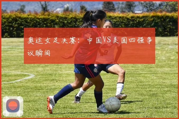 奥运女足决赛：中国VS美国四强争议瞬间
