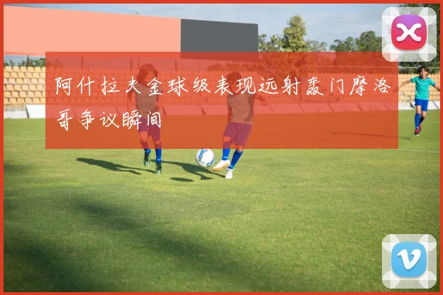 阿什拉夫金球级表现远射轰门摩洛哥争议瞬间