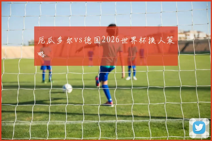 厄瓜多尔vs德国2026世界杯换人策略