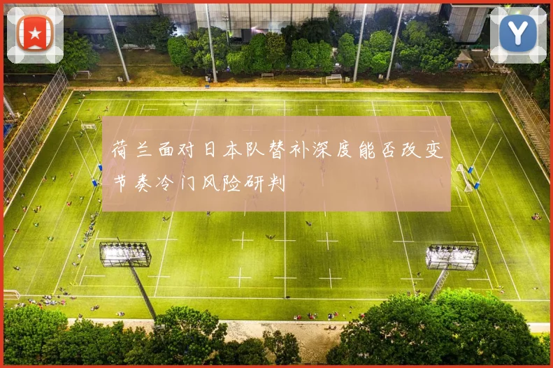 荷兰面对日本队替补深度能否改变节奏冷门风险研判