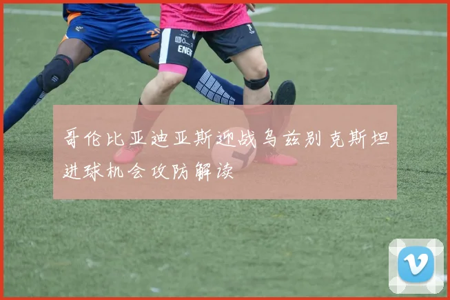 哥伦比亚迪亚斯迎战乌兹别克斯坦进球机会攻防解读