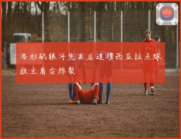 洛杉矶银河先丢后追穆西亚拉点球救主看台炸裂