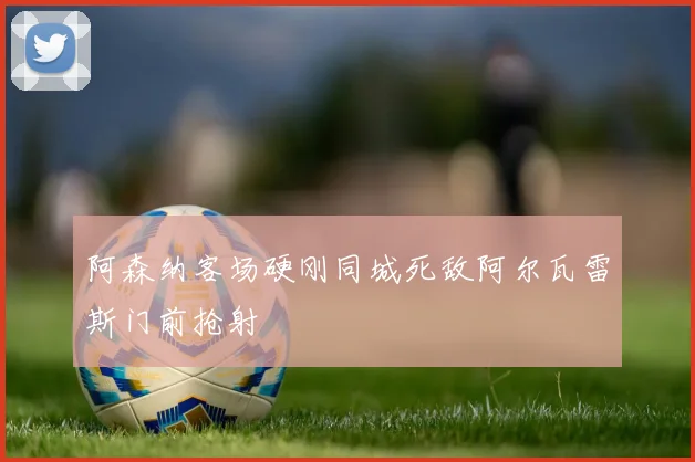 阿森纳客场硬刚同城死敌阿尔瓦雷斯门前抢射