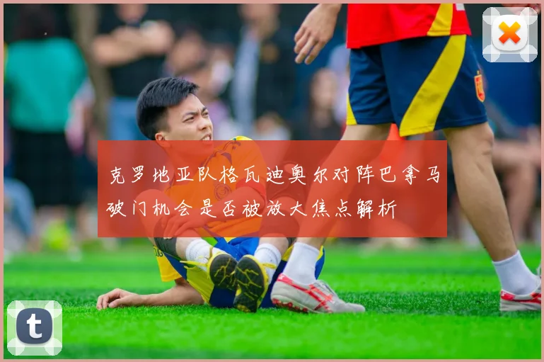 克罗地亚队格瓦迪奥尔对阵巴拿马破门机会是否被放大焦点解析
