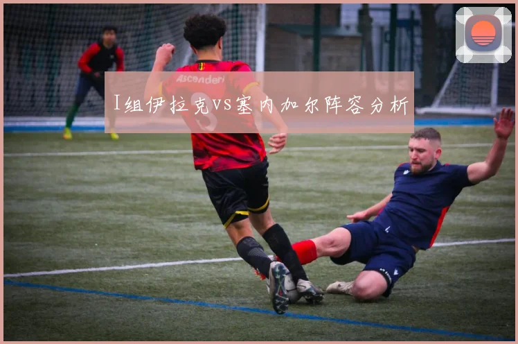 I组伊拉克vs塞内加尔阵容分析