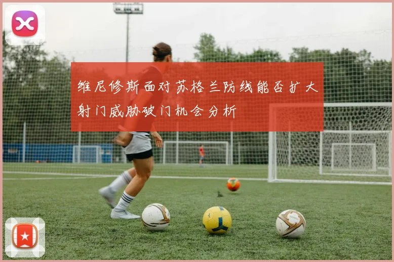 维尼修斯面对苏格兰防线能否扩大射门威胁破门机会分析