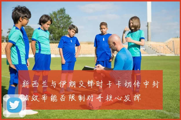 新西兰与伊朗交锋时卡卡切传中封堵效率能否限制对手核心发挥