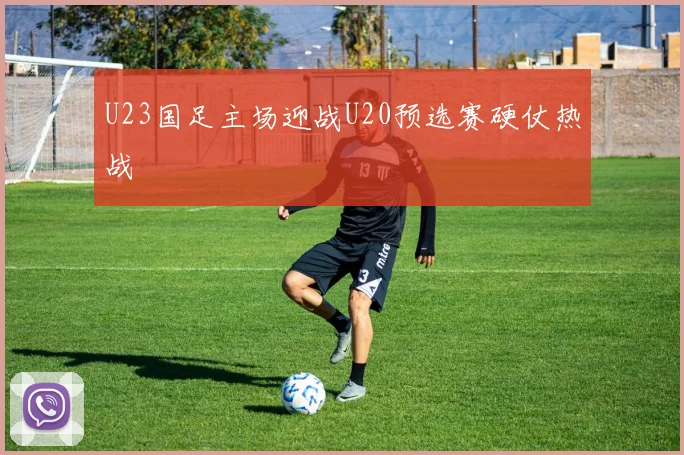 U23国足主场迎战U20预选赛硬仗热战