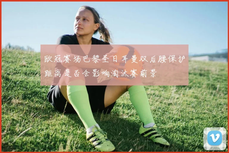 欧冠赛场巴黎圣日耳曼双后腰保护距离是否会影响淘汰赛前景