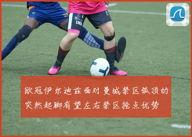 欧冠伊尔迪兹面对曼城禁区弧顶的突然起脚有望左右禁区抢点优势