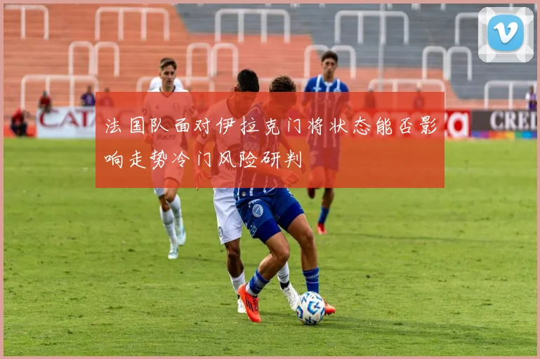法国队面对伊拉克门将状态能否影响走势冷门风险研判