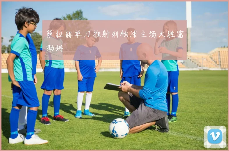 萨拉赫单刀推射利物浦主场大胜富勒姆
