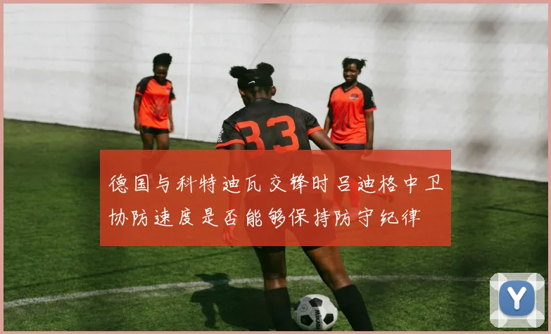 德国与科特迪瓦交锋时吕迪格中卫协防速度是否能够保持防守纪律