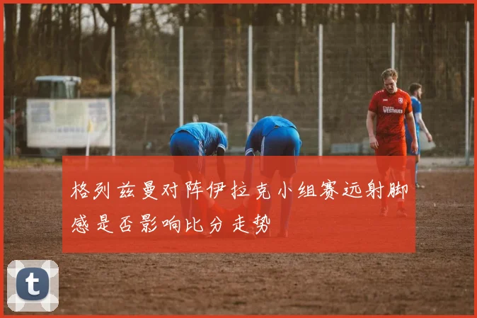 格列兹曼对阵伊拉克小组赛远射脚感是否影响比分走势