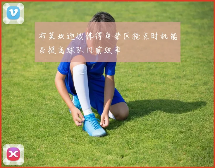 布莱坎迎战佛得角禁区抢点时机能否提高球队门前效率