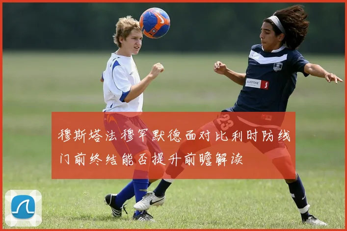 穆斯塔法穆罕默德面对比利时防线门前终结能否提升前瞻解读