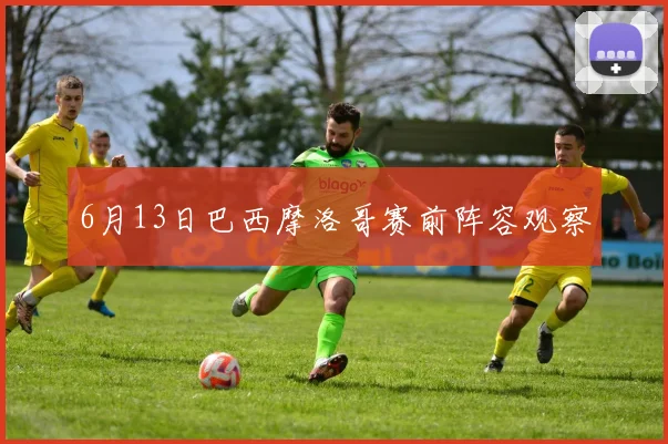 6月13日巴西摩洛哥赛前阵容观察