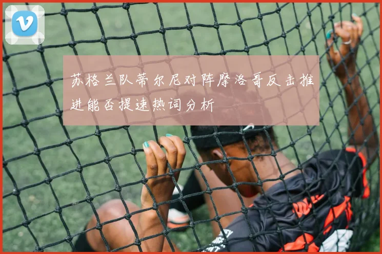 苏格兰队蒂尔尼对阵摩洛哥反击推进能否提速热词分析