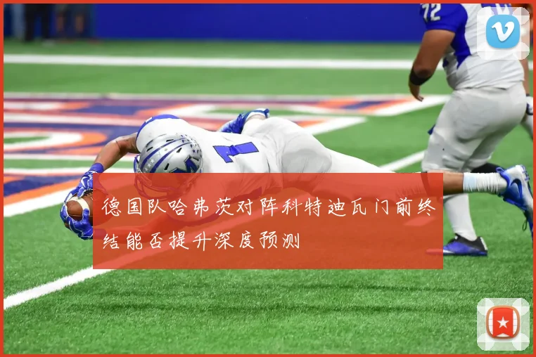 德国队哈弗茨对阵科特迪瓦门前终结能否提升深度预测