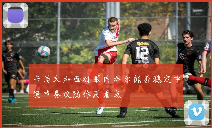 卡马文加面对塞内加尔能否稳定中场节奏攻防作用看点