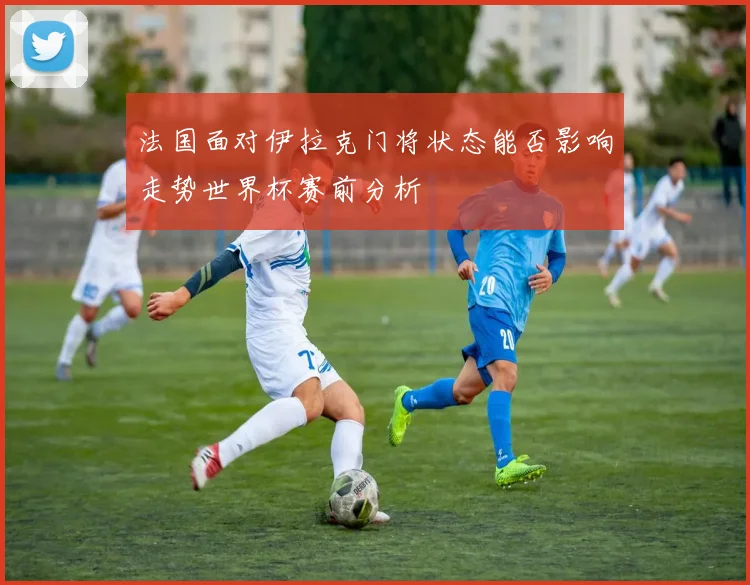 法国面对伊拉克门将状态能否影响走势世界杯赛前分析