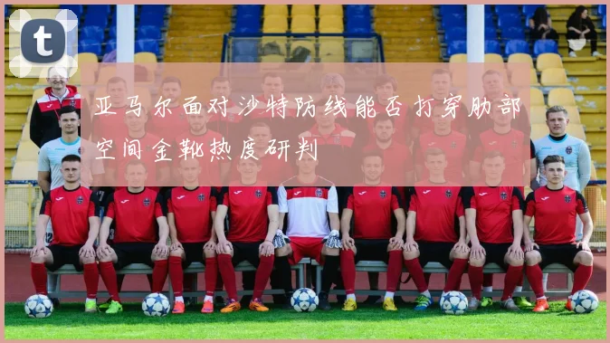 亚马尔面对沙特防线能否打穿肋部空间金靴热度研判