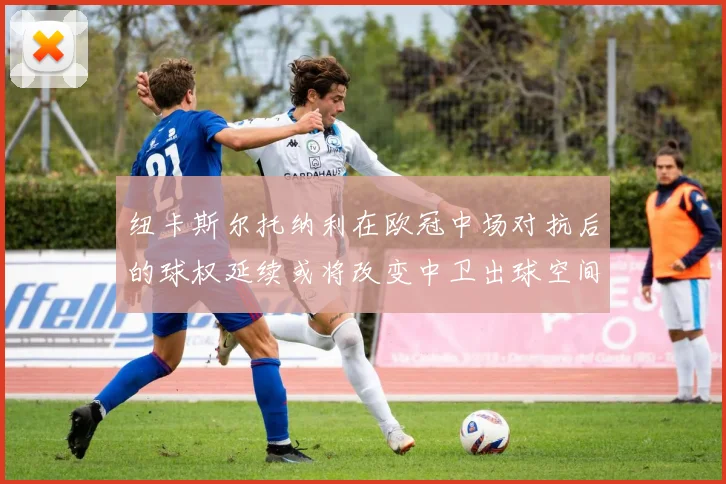 纽卡斯尔托纳利在欧冠中场对抗后的球权延续或将改变中卫出球空间