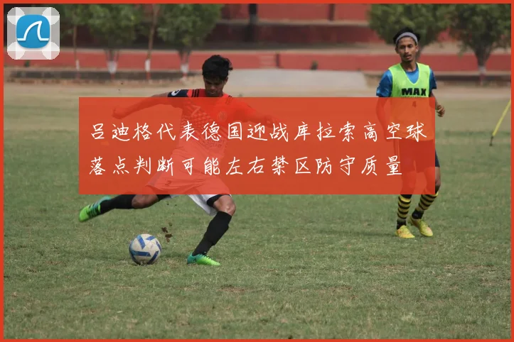 吕迪格代表德国迎战库拉索高空球落点判断可能左右禁区防守质量