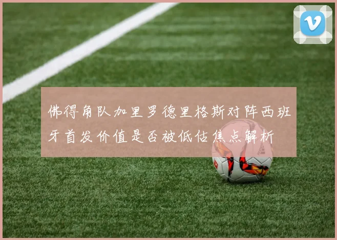 佛得角队加里罗德里格斯对阵西班牙首发价值是否被低估焦点解析